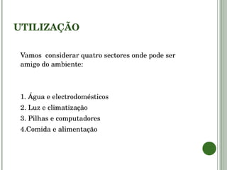 UTILIZAÇÃO Vamos  considerar quatro sectores onde pode ser amigo do ambiente: 1. Água e electrodomésticos 2. Luz e climatização 3. Pilhas e computadores 4.Comida e alimentação 