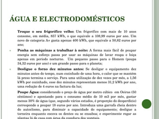 ÁGUA E ELECTRODOMÉSTICOS Troque o seu frigorífico velho:  Um frigorífico com mais de 10 anos consome, em média, 857 kWh, o que equivale a 108,99 euros por ano. Um novo de categoria A+ gasta apenas 400 kWh, que equivale a 50,82 euros por ano; Ponha as máquinas a trabalhar à noite:  A forma mais fácil de poupar energia sem esforço passa por usar as máquinas de lavar roupa e loiça apenas em período nocturno.  Um pequeno passo para o Homem (poupa 34,32 euros por ano) e um grande passo para o planeta; Desligue o forno dez minutos antes:  Se desligar o equipamento dez minutos antes do tempo, num cozinhado de uma hora, o calor que se mantém lá preso termina o serviço. Para uma utilização de dez vezes por mês, a 1,56 kWh por cozinhado, esse dez minutos representam menos 31,2 kWh por ano, uma redução de 4 euros na factura da luz; Poupe Água:  considerando o preço de água por metro cúbico  em Oeiras (50 cêntimos) e apontando para o consumo médio de 10 m3 por mês, gastar menos 30% de água (que, segundo vários estudos, é proporção do desperdício) corresponde a poupar 18 euros por ano. Introduza uma garrafa cheia dentro do autoclismo, para diminuir a capacidade do equipamento; desligue a torneira enquanto escova os dentes ou se ensaboa; e experimente regar as plantas lá de casa com água da cozedura dos vegetais. 