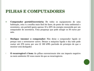 PILHAS E COMPUTADORES Computador portátil/secretária:  De todos os equipamento de uma habitação, esta é a escolha mais fácil de fazer, do ponto de vista ambiental e económico, um portátil gasta apenas 10 a 20% da energia consumida por um computador de secretária. Uma poupança que pode atingir os 50 euros por mês. Desligue (mesmo) o computador:  Não deixe o computador ligado só porque tem o screensaver activo. Deixar a máquina ligada o dia todo pode custar até 278 euros por ano (2 190 kWh partindo do principio de que o monitor está desligado). O recarregável é bom:  As pilhas convencionais têm um impacto negativo no meio ambiente 32 vezes maior do que as recarregáveis.  