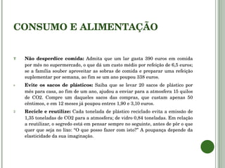 CONSUMO E ALIMENTAÇÃO Não desperdice comida:  Admita que um lar gasta 390 euros em comida por mês no supermercado, o que dá um custo médio por refeição de 6,5 euros; se a família souber aproveitar as sobras de comida e preparar uma refeição suplementar por semana, ao fim se um ano poupou 338 euros. Evite os sacos de plásticos:  Saiba que se levar 20 sacos de plástico por mês para casa, ao fim de um ano, ajudou a enviar para a atmosfera 15 quilos de CO2. Compre um daqueles sacos das compras, que custam apenas 50 cêntimos, e em 12 meses já poupou entres 1,90 e 3,10 euros. Recicle e reutilize:  Cada tonelada de plástico reciclado evita a emissão de 1,35 toneladas de CO2 para a atmosfera; de vidro 0,84 toneladas. Em relação a reutilizar, o segredo está em pensar sempre no seguinte, antes de pôr o que quer que seja no lixo: “O que posso fazer com isto?” A poupança depende da elasticidade da sua imaginação. 
