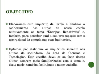 OBJECTIVO Elaborámos este inquérito de forma a analisar o conhecimento dos alunos da nossa escola relativamente ao tema “Energias Renováveis” e, também, para perceber qual a sua preocupação com o uso racional da energia nas suas habitações. Optámos por distribuir os inquéritos somente aos alunos do secundário, da área de Ciências e Tecnologias. Esta escolha deveu-se ao facto destes alunos estarem mais familiarizados com o tema e, deste modo, também facilitámos o nosso trabalho.  