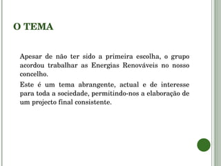O TEMA Apesar de não ter sido a primeira escolha, o grupo acordou trabalhar as Energias Renováveis no nosso concelho. Este é um tema abrangente, actual e de interesse para toda a sociedade, permitindo-nos a elaboração de um projecto final consistente. 