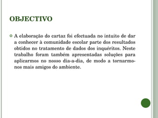 OBJECTIVO A elaboração do cartaz foi efectuada no intuito de dar a conhecer à comunidade escolar parte dos resultados obtidos no tratamento de dados dos inquéritos. Neste trabalho foram também apresentadas soluções para aplicarmos no nosso dia-a-dia, de modo a tornarmo-nos mais amigos do ambiente. 