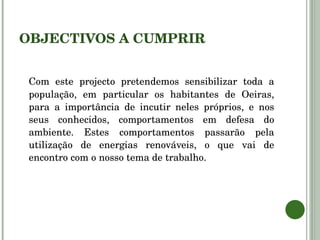 OBJECTIVOS A CUMPRIR Com este projecto pretendemos sensibilizar toda a população, em particular os habitantes de Oeiras, para a importância de incutir neles próprios, e nos seus conhecidos, comportamentos em defesa do ambiente. Estes comportamentos passarão pela utilização de energias renováveis, o que vai de encontro com o nosso tema de trabalho. 