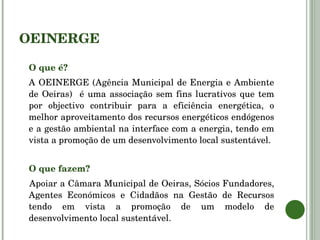 OEINERGE O que é? A OEINERGE (Agência Municipal de Energia e Ambiente de Oeiras)  é uma associação sem fins lucrativos que tem por objectivo contribuir para a eficiência energética, o melhor aproveitamento dos recursos energéticos endógenos e a gestão ambiental na interface com a energia, tendo em vista a promoção de um desenvolvimento local sustentável. O que fazem? Apoiar a Câmara Municipal de Oeiras, Sócios Fundadores, Agentes Económicos e Cidadãos na Gestão de Recursos tendo em vista a promoção de um modelo de desenvolvimento local sustentável. 