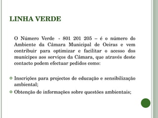 LINHA VERDE O Número Verde  - 801 201 205 – é o número do Ambiente da Câmara Municipal de Oeiras e vem contribuir para optimizar e facilitar o acesso dos munícipes aos serviços da Câmara, que através deste contacto podem efectuar pedidos como: Inscrições para projectos de educação e sensibilização ambiental; Obtenção de informações sobre questões ambientais; 