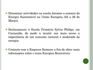 Dinamizar actividades na escola durante a semana da Energia Sustentável na União Europeia (22 a 26 de Março); Deslocamento à Escola Primária Sylvia Philips, em Carnaxide, de modo a incutir nos mais novos a importância de um consumo racional e moderado da energia; Contacto com a Empresa Siemens a fim de obter mais informações sobre o tema Energias Renováveis. 