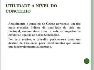UTILIDADE A NÍVEL DO CONCELHO Actualmente o concelho de Oeiras apresenta um dos mais elevados índices de qualidade de vida em Portugal, assumindo-se como a sede de importantes empresas ligadas às novas tecnologias. Por este motivo, o conselho posiciona-se como um destino de excelência para investimentos que visam um desenvolvimento sustentado. 