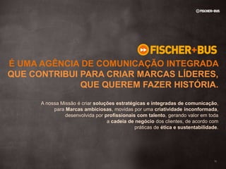 É UMA AGÊNCIA DE COMUNICAÇÃO INTEGRADA
QUE CONTRIBUI PARA CRIAR MARCAS LÍDERES,
              QUE QUEREM FAZER HISTÓRIA.
      A nossa Missão é criar soluções estratégicas e integradas de comunicação,
           para Marcas ambiciosas, movidas por uma criatividade inconformada,
                desenvolvida por profissionais com talento, gerando valor em toda
                                  a cadeia de negócio dos clientes, de acordo com
                                              práticas de ética e sustentabilidade.




                                                                                 10
 