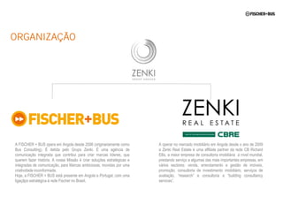 ORGANIZAÇÃO




A FISCHER + BUS opera em Angola desde 2006 (originariamente como        A operar no mercado imobiliário em Angola desde o ano de 2009
Bus Consulting). É detida pelo Grupo Zenki. É uma agência de            a Zenki Real Estate é uma affiliate partner da rede CB Richard
comunicação integrada que contribui para criar marcas líderes, que      Ellis, a maior empresa de consultoria imobiliária a nível mundial,
querem fazer história. A nossa Missão é criar soluções estratégicas e   prestando serviço a algumas das mais importantes empresas, em
integradas de comunicação, para Marcas ambiciosas, movidas por uma      vários sectores: venda, arrendamento e gestão de imóveis,
criatividade inconformada.                                              promoção, consultoria de investimento imobiliário, serviços de
Hoje, a FISCHER + BUS está presente em Angola e Portugal, com uma       avaliação, “research” e consultoria e “building consultancy
ligaçãpo estratégica à rede Fischer no Brasil.                          services”.
 