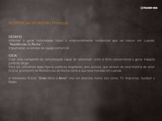 RESIDÊNCIAS DO ROCHA | Promoção


DESAFIO
Informar e gerar notoriedade sobre o empreendimento residencial que vai nascer em Luanda,
             do        ;
Impulsionar as vendas da equipa comercial.

IDEIA
Criar uma campanha de comunicação capaz de sobressair entre a forte concorrência e gerar impacto
junto do target.
Para tal, utilizámos duas figuras públicas angolanas, dois actores, que através de uma história de amor
fictícia, promovem as Residências do Rocha como a sua nova morada em Luanda.

A telenovela fictícia      Mora o         vive em diversos meios tais como: TV, Imprensa, Outdoor e
Rádio
 