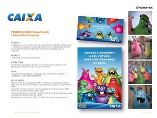 POUPANÇUDOS (Caso Brasil)
| Campanha Poupança

DESAFIO
A CGD possui uma ampla rede de balcões. A gestão diária dessa rede
é complexa: situações inesperadas ocorrem e a organização tem de
ter ferramentas para responder às diversas situações que se
colocam.

DESAFIO
Aumentar a receita da Poupança

ESTRATÉGIA
Reinventar a poupança. Voltar a ser um produto atractivo. Maior
preocupação dos pais com o futuro dos filhos

IDEIA
Criação de personagens simpáticas que incentivam a criança a


RESULTADOS
Menos de 30 dias captação de R$ 1,4 bilhões em poupança (96% do
objectivo anual dos funcionários da Caixa) De Outubro a Dezembro de
2006
Aumento de quase 5 vezes na arrecadação (x mesmo período 2005).
Primeira quinzena de Dezembro 2006
Captação atingiu mais de R$ 1 bilhão (31% do total de captação líquida
de depósitos desde Junho de 2006)
De Outubro a Janeiro de 2007 1,2 milhão de novas contas abertas.




    APRESENTAÇÃO FISCHER+BUS                                                      57
                                                                         Maio de 11
 