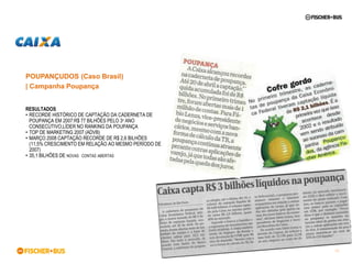 POUPANÇUDOS (Caso Brasil)
| Campanha Poupança


RESULTADOS
• RECORDE HISTÓRICO DE CAPTAÇÃO DA CADERNETA DE
  POUPANÇA EM 2007:R$ 77 BILHÕES PELO 3º ANO
  CONSECUTIVO,LÍDER NO RANKING DA POUPANÇA
• TOP DE MARKETING 2007 (ADVB)
• MARÇO 2008 CAPTAÇÃO RECORDE DE R$ 2,6 BILHÕES
  (11,5% CRESCIMENTO EM RELAÇÃO AO MESMO PERÍODO DE
  2007)
• 35,1 BILHÕES DE NOVAS CONTAS ABERTAS




                                                      58
 
