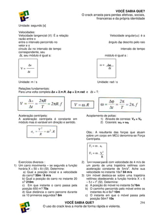 VOCÊ SABIA QUE?
                                                  O crack arrasta para perdas afetivas, sociais,
                                                            financeiras e da própria identidade

   Unidade: segundo [s]

   Velocidades:
   Velocidade tangencial (V): É a relação                                  Velocidade angular(ω): è a
   razão entre o
   entre o intervalo percorrido no                                        ângulo ∆φ descrito pelo raio
   vetor e o
   círculo ∆x no intervalo de tempo                                                intervalo de tempo
   correspondente, seu
    ∆t, seu módulo é igual a:                                          módulo é igual a :


          ∆x                                                     ω = ∆φ
    V=                                                                   ∆t
          ∆t


   Unidade: m / s                                              Unidade: rad / s

   Relações fundamentais:
   Para uma volta completa ∆x = 2.π.R, ∆φ = 2.π.rad e ∆t = T:




   Aceleração centrípeta:                              Acoplamento de polias:
   A aceleração centrípeta é constante em                       1) Através de correias: VA = VB
   módulo mas é variável em direção e sentido.                  2) Coaxiais: ωA = ωB


                                                       Obs.: A resultante das forças que atuam
                                                       sobre um corpo em MCU denomina-se Força
                                                       Centrípeta.

                                                         Fc = m . ac

                                                         Fc = m . V2
                                                                  R
   Exercícios diversos :                          2)   Um móvel parte com velocidade de 4 m/s de
1) Um carro movimenta – se segundo a função           um ponto de uma trajetória retilínea com
   horária X = 50 + 8.t (SI). Determine:              aceleração constante de 5m/s2. Ache sua
       a) Qual a posição inicial e a velocidade       velocidade no instante 16s? 84 m/s
      do carro? 50m / 8 m/s                       3) Um móvel desloca-se sobre uma trajetória
      b) Qual a posição do carro no instante 20       retilínea obedecendo a função horária X = 6
      s? 210m                                         – 5.t + t2 (SI). Determine:
      c) Em que instante o carro passa pela          a) A posição do móvel no instante 5s?6m
      posição 650 m? 75s                             b) O caminho percorrido pelo móvel entre os
      d) Que distância o carro percorre durante          instantes 4s e 6s? 10m
      os 10 primeiros segundos? 8m                   c) O instante em que o móvel passa pela
                                                         posição 56m? 10s
                                    VOCÊ SABIA QUE?                                               294
                     O uso do crack leva a morte de forma rápida e violenta.
 