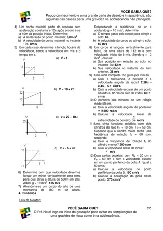 VOCÊ SABIA QUE?
                      Pouco conhecimento e uma grande parte de desejo e imapaciência, são
                      algumas das causas para uma gravidez na adolescência não planejada.

4) Um ponto material parte do repouso com              Desprezando a resistência do ar e
    aceleração constante e 10s após encontra-se        adotando g = 10 m/s2 , determine:
    a 40m da posição inicial. Determine:              a) O tempo gasto pelo corpo para atingir o
   a) A aceleração do ponto material; 0,8m/s2             solo; 6s
   b) A velocidade do ponto material no instante      b) A velocidade do corpo ao atingir o solo.
       10s. 8m/s                                          60 m/s
5) Em cada caso, determine a função horária da     8) Um corpo é lançado verticalmente para
    velocidade, sendo a velocidade em m/s e o          baixo, de uma altura de 112 m e com
    tempo em s:                                        velocidade inicial de 8 m/s. Sendo g = 10
                               a) V = t                m/s2 , calcule:
                                                      a) Sua posição em relação ao solo, no
                                                          instante 3s; 43 m
                                                      b) Sua velocidade no instante do item
                                                          anterior. 38 m/s
                                                   9) Uma roda completa 150 giros por minuto.
                                                      a) Qual a freqüência, o período e a
                                                          velocidade angular da roda? 2,5Hz -
                                                          0,4s - 5 rad/s.
                            b) V = 10 + 2.t           b) Qual a velocidade escalar de um ponto
                                                          situado a 12 cm do eixo da roda? 60
                                                          cm/s
                                                   10) O ponteiro dos minutos de um relógio
                                                       mede 50 cm.
                                                      a) Qual a velocidade angular do ponteiro?
                                                             /1800 rad/s
                                                      b) Calcule a velocidade linear da
                              c) v = 20 – 10.t
                                                           extremidade do ponteiro.     rad/s
                                                   11) Uma cinta funciona solidária com dois
                                                       cilindros de raio R1 = 10 cm R2 = 50 cm.
                                                       Supondo que o cilindro maior tenha uma
                                                       freqüência de rotação f2 = 60 rpm,
                                                       responda:
                                                      a) Qual a freqüência de rotação f1 do
                                                           cilindro menor? 300 rpm
                            d) v = - 5 + 3.t          b) Qual a velocidade linear da cinta?
                                                                     m/s
                                                   12) Duas polias coaxiais, com RA = 20 cm e
                                                       RB = 60 cm e com a velocidade escalar
                                                       em um ponto periférico da polia A igual a
                                                       50 cm/s.
                                                      a) Calcule a velocidade do ponto
  6) Determine com que velocidade devemos                  periférico da polia B; 150 cm/s
     lançar um móvel verticalmente para cima          b) Calcule a aceleração da polia neste
     para que atinja a altura de 500m em 20s.              ponto. 375 cm/s2
     Adote g = 10 m/s2 125 m/s
  7) Abandona-se um corpo do alto de uma
     montanha de 180 m de altura.
  4. Dinâmica

   Leis de Newton:

                                    VOCÊ SABIA QUE?                                          295
             O Pré-Natal logo no inicio da gestação pode evitar as complicações de
                       uma gravidez de risco como é na adolescência.
 
