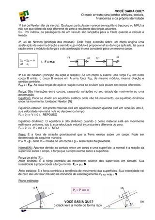 VOCÊ SABIA QUE?
                                                 O crack arrasta para perdas afetivas, sociais,
                                                           financeiras e da própria identidade

1ª Lei de Newton (lei da inércia): Qualquer partícula permanece em equilíbrio (repouso ou MRU) a
não ser que sobre ela seja diferente de zero a resultante das forças atuantes.
Ex.: Por inércia, os passageiros de um veículo são lançados para a frente quando o veículo é
freado.

2ª Lei de Newton (principio das massas): Toda força exercida sobre um corpo origina uma
aceleração de mesma direção e sentido cujo módulo é proporcional ao da força aplicada, tal que a
razão entre o módulo da força e o da aceleração é uma constante para um mesmo corpo.



 F1 = F2 = m       Ł F = m.a
 a1 a2


3ª Lei de Newton (princípio da ação e reação): Se um corpo A exerce uma força FAB em outro
corpo B então, o corpo B exerce em A uma força FBA, de mesmo módulo, mesma direção e
sentido contrário.
FAB = - FBA As duas forças de ação e reação nunca se anulam pois atuam em corpos diferentes.

Força: São interações entre corpos, causando variações no seu estado de movimento ou uma
deformação.
Equilíbrio: Pode se dividir em equilíbrio estático onde não há movimento, ou equilíbrio dinâmico
onde há movimento. Unidade: Newton [N]

Equilíbrio estático: Um ponto material está em equilíbrio estático quando está em repouso, isto é,
sua velocidade vetorial é nula no decorrer do tempo.
FR = 0 => V = 0 Ł REPOUSO

Equilíbrio dinâmico: O equilíbrio é dito dinâmico quando o ponto material está em movimento
retilíneo e uniforme, isto é, sua velocidade vetorial é constante e diferente de zero.
FR = 0 => V = cte ≠ 0 Ł MRU

Peso: É a força de atração gravitacional que a Terra exerce sobre um corpo. Pode ser
determinado da seguinte maneira:
P = m . g , onde m = massa de um corpo e g = aceleração da gravidade

Normal(N): Aparece devido ao contato entre um corpo e uma superfície, a normal é a reação da
superfície sobre o corpo, a força que o corpo exerce sobre a superfície.

Força de atrito (Fa):
Atrito cinético: É a força contrária ao movimento relativo das superfícies em contato. Sua
intensidade é proporcional a força normal. Fc = µc . N

Atrito estático: É a força contrária a tendência de movimento das superfícies. Sua intensidade vai
de zero até um valor máximo na iminência de escorregamento. Fe max = µe . N

Plano inclinado:




                                   VOCÊ SABIA QUE?                                            296
                    O uso do crack leva a morte de forma rápida e violenta.
 