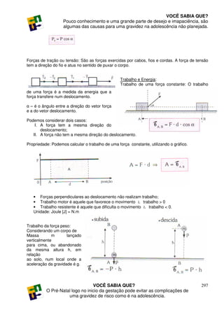 VOCÊ SABIA QUE?
                   Pouco conhecimento e uma grande parte de desejo e imapaciência, são
                   algumas das causas para uma gravidez na adolescência não planejada.




Forças de tração ou tensão: São as forças exercidas por cabos, fios e cordas. A força de tensão
tem a direção do fio e atua no sentido de puxar o corpo.


                                                 Trabalho e Energia:
                                                 Trabalho de uma força constante: O trabalho
de uma força é a medida da energia que a
força transfere num deslocamento.

α – é o ângulo entre a direção do vetor força
e a do vetor deslocamento.

Podemos considerar dois casos:
    I. A força tem a mesma direção do
       deslocamento;
   II. A força não tem a mesma direção do deslocamento.

Propriedade: Podemos calcular o trabalho de uma força constante, utilizando o gráfico.




   • Forças perpendiculares ao deslocamento não realizam trabalho;
   • Trabalho motor é aquele que favorece o movimento Ł trabalho > 0
   • Trabalho resistente é aquele que dificulta o movimento Ł trabalho < 0.
   Unidade: Joule [J] = N.m


Trabalho da força peso:
Considerando um corpo de
Massa        m       lançado
verticalmente
para cima, ou abandonado
da mesma altura h, em
relação
ao solo, num local onde a
aceleração da gravidade é g.




                                 VOCÊ SABIA QUE?                                           297
          O Pré-Natal logo no inicio da gestação pode evitar as complicações de
                    uma gravidez de risco como é na adolescência.
 
