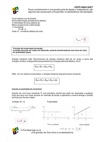 VOCÊ SABIA QUE?
                   Pouco conhecimento e uma grande parte de desejo e imapaciência, são
                   algumas das causas para uma gravidez na adolescência não planejada.


Força elástica (Lei de Hooke):
Numa deformação perfeitamente elástica,
A intensidade da força elástica da
Mola é proporcional à deformação
“x” provocada.
        F=K.x
Onde: K – constante elástica da mola




 Princípio da conservação da energia:
A energia não pode ser criada nem destruída, somente transformada de uma forma em outra
em quantidades iguais.



Energia mecânica total: Denominamos de energia mecânica total de um corpo a soma das
energias cinética, energia potencial gravitacional e energia potencial elástica, isto é:

                          EM = EC + EPg + EPe


OBS.: Em um sistema conservativo, a energia mecânica total permanece constante.


                           EM = EC + EPg + EPe = cte



Impulso e quantidade de movimento:

Impulso de uma força constante: É uma grandeza vetorial que pode ser associada a qualquer
força que atue num corpo durante um intervalo de tempo e apresenta a mesma direção e sentido
da força que lhe deu origem.

Unidade: [N . s]                          Propriedade:




                                  VOCÊ SABIA QUE?                                         299
           O Pré-Natal logo no inicio da gestação pode evitar as complicações de
                     uma gravidez de risco como é na adolescência.
 