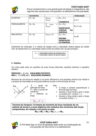 VOCÊ SABIA QUE?
                   Pouco conhecimento e uma grande parte de desejo e imapaciência, são
                   algumas das causas para uma gravidez na adolescência não planejada.

                     movimento                                                restauração
ELÁSTICA             QI = QF               VAPROX         = ECI = ECF
                                           VAFAST                             e=1
                                                            CONSERVA
PARCIALMENTE         QI = QF               V    APROX     > ECI > ECF
                                           VAFAST                             0<1<e
                                                              DISSIPAÇÃO
                                                              PARCIAL    DA
                                                              ENERGIA
INELASTICA           QI = QF               VAFAST = 0         ECI > ECF
                                                                              e=0
                                                              MÁXIMA
                                                              DISSIPAÇÃO
                                                              DA ENERGIA

Coeficiente de restituição: é o módulo da relação entre a velocidade relativa depois da colisão
(Vel. de afastamento) e a velocidade relativa antes da colisão (Vel. de aproximação).

                            e = _|_Velocidade relativa de afastamento |
                                  | Velocidade relativa de aproximação |




5. Estática

Um corpo pode estar em equilíbrio de duas formas diferentes, equilíbrio dinâmico e equilíbrio
estático.

REPOUSO Ł V = 0 Ł EQUILIBRIO ESTÁTICO
MRU Ł V = CTE ≠ 0 Ł EQUILÍBRIO DINÂMICO

Momento de uma força em relação a um ponto: Momento é uma grandeza vetorial cujo módulo é
o produto da intensidade da força pela distância do pólo a linha de ação da força.

                        X    – ponto de              Obs.:
                       aplicação da força               • O braço é sempre perpendicular a
                       P – pólo ou ponto de                linha de ação da força;
                       referência                       • Quando a força tende a girar o braço
                       d – distância ou                    no sentido anti – horário ( + );
                       braço                            • Quando a força tende a girar o braço
                                                           no sentido horário ( - ).


Teorema de Varignon: O módulo do momento da força resultante de um
sistema de forças é a soma algébrica dos módulos dos momentos das forças
componentes, em relação a um ponto ou pólo.
                        MFR = MF1 + MF2 + MF3 + ... + MFn




                                 VOCÊ SABIA QUE?                                            301
          O Pré-Natal logo no inicio da gestação pode evitar as complicações de
                    uma gravidez de risco como é na adolescência.
 