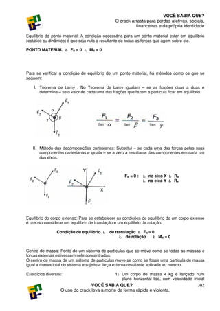 VOCÊ SABIA QUE?
                                               O crack arrasta para perdas afetivas, sociais,
                                                         financeiras e da própria identidade

Equilíbrio do ponto material: A condição necessária para um ponto material estar em equilíbrio
(estático ou dinâmico) é que seja nula a resultante de todas as forças que agem sobre ele.

PONTO MATERIAL Ł FR = 0 Ł MR = 0




Para se verificar a condição de equilíbrio de um ponto material, há métodos como os que se
seguem:

    I. Teorema de Lamy : No Teorema de Lamy igualam – se as frações duas a duas e
       determina – se o valor de cada uma das frações que fazem a partícula ficar em equilíbrio.




   II. Método das decomposições cartesianas: Substitui – se cada uma das forças pelas suas
       componentes cartesianas e iguala – se a zero a resultante das componentes em cada um
       dos eixos.



                                                     FR = 0 :   Ł no eixo X Ł RX
                                                                Ł no eixo Y Ł RY




Equilíbrio do corpo extenso: Para se estabelecer as condições de equilíbrio de um corpo extenso
é preciso considerar um equilíbrio de translação e um equilíbrio de rotação.

                Condição de equilíbrio Ł    de translação Ł FR = 0
                                                 Ł de rotação    Ł MR = 0


Centro de massa: Ponto de um sistema de partículas que se move como se todas as massas e
forças externas estivessem nele concentradas.
O centro de massa de um sistema de partículas move-se como se fosse uma partícula de massa
igual a massa total do sistema e sujeito a força externa resultante aplicada ao mesmo.

Exercícios diversos:                           1) Um corpo de massa 4 kg é lançado num
                                                  plano horizontal liso, com velocidade inicial
                                  VOCÊ SABIA QUE?                                           302
                   O uso do crack leva a morte de forma rápida e violenta.
 
