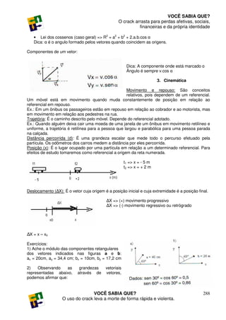 VOCÊ SABIA QUE?
                                                 O crack arrasta para perdas afetivas, sociais,
                                                           financeiras e da própria identidade

   • Lei dos cossenos (caso geral) => R2 = a2 + b2 + 2.a.b.cos α
   Dica: α é o angulo formado pelos vetores quando coincidem as origens.

Componentes de um vetor:


                                                       Dica: A componente onde está marcado o
                                                       Ângulo é sempre v.cos α

                                                                        3. Cinemática

                                                      Movimento e repouso: São conceitos
                                                      relativos, pois dependem de um referencial.
Um móvel está em movimento quando muda constantemente de posição em relação ao
referencial em repouso.
Ex.: Em um ônibus os passageiros estão em repouso em relação ao cobrador e ao motorista, mas
em movimento em relação aos pedestres na rua.
Trajetória: É o caminho descrito pelo móvel. Depende do referencial adotado.
Ex.: Quando alguém deixa cair uma moeda de uma janela de um ônibus em movimento retilíneo e
uniforme, a trajetória é retilínea para a pessoa que largou e parabólica para uma pessoa parada
na calçada.
Distância percorrida (d): É uma grandeza escalar que mede todo o percurso efetuado pela
partícula. Os odômetros dos carros medem a distância por eles percorrida.
Posição (x): É o lugar ocupado por uma partícula em relação a um determinado referencial. Para
efeitos de estudo tomaremos como referencial a origem da reta numerada.

                                                      t1 => x = - 5 m
                                                      t2 => x = + 2 m




Deslocamento (∆X): É o vetor cuja origem é a posição inicial e cuja extremidade é a posição final.

                                          ∆X => (+) movimento progressivo
                                          ∆X => (-) movimento regressivo ou retrógrado




∆X = x – x0

Exercícios:
1) Ache o módulo das componentes retangulares
dos vetores indicados nas figuras a e b:
ax = 20cm, ay = 34,4 cm; bx = 10cm, by = 17,2 cm

2)   Observando     as      grandezas     vetoriais
representadas abaixo,      através de     vetores,
podemos afirmar que:


                                  VOCÊ SABIA QUE?                                              288
                   O uso do crack leva a morte de forma rápida e violenta.
 