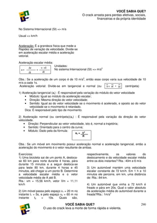 VOCÊ SABIA QUE?
                                                 O crack arrasta para perdas afetivas, sociais,
                                                           financeiras e da própria identidade


No Sistema Internacional (SI) => m/s

Usual => km/h


Aceleração: É a grandeza física que mede a
Rapidez de variação da velocidade. Divide-se
em aceleração escalar média e aceleração
vetorial.

Aceleração escalar média:
                            Unidades:
                            No sistema Internacional (SI) => m/s2


Obs.: Se a aceleração de um corpo é de 10 m/s2, então esse corpo varia sua velocidade de 10
m/s a cada 1s.
Aceleração vetorial: Divide-se em tangencial e normal (ou                   centrípeta)

1) Aceleração tangencial (at) : É responsável pela variação do módulo do vetor velocidade
     • Módulo: Igual ao módulo da aceleração escalar;
     • Direção: Mesma direção do vetor velocidade;
     • Sentido: Igual ao do vetor velocidade se o movimento é acelerado, e oposto ao do vetor
        velocidade se o movimento é retardado.
     Dica: É responsável pelo tipo de movimento.

2) Aceleração normal (ou centrípeta)(ac) : É responsável pela variação da direção do vetor
velocidade.
    • Direção: Perpendicular ao vetor velocidade, isto é, normal a trajetória;
    • Sentido: Orientado para o centro da curva;
    • Módulo: Dado pela da fórmula:              2
                                            ac = _V __
                                                  R


Obs.: Se um móvel em movimento possui aceleração normal e aceleração tangencial, então a
aceleração do movimento é o vetor resultante de ambas.

Exercícios:                                          respectivamente,       os       valores    do
1) Uma bicicleta sai de um ponto A, desloca-         deslocamento e da velocidade escalar média
se 60 km para norte durante 4 horas, pára            entre os dois instantes? Rta.: 40m e 6 m/s
durante 15 minutos e a seguir desloca-se
para leste 80 km, durante 4 horas e 45               3) Um automóvel mantém uma velocidade
minutos, até chegar a um ponto B. Determine          escalar constante de 72 km/h. Em 1 h e 10
a velocidade escalar média e o vetor                 minutos ele percorre, em km, uma distância
velocidade média de A até B.                         de: Rta.: 84 km.
Rta.: vm = 15,56 km/h, vetor Vm = 11,11
km/h                                                 4) Um automóvel que vinha a 72 km/h é
                                                     freado e pára em 20s. Qual o valor absoluto
2) Um móvel passa pelo espaço x1 = 20 m no           da aceleração média do automóvel durante a
instante t1 = 5s, e pelo espaço x2 = 60 m no         freada?Rta.: 1m/s2
instante     t2   =     10s.   Quais     são,

                                 VOCÊ SABIA QUE?                                              290
                  O uso do crack leva a morte de forma rápida e violenta.
 