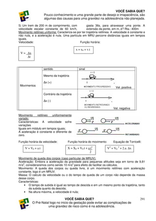 VOCÊ SABIA QUE?
                    Pouco conhecimento e uma grande parte de desejo e imapaciência, são
                    algumas das causas para uma gravidez na adolescência não planejada.

5) Um trem de 200 m de comprimento, com              gasta 36s, para atravessar uma ponte. A
velocidade escalar constante de 60 km/h,             extensão da ponte, em m, é? Rta.: 400m
Movimento retilíneo uniforme: Caracteriza-se por ter trajetória retilínea. A velocidade é constante e
não nula, e a aceleração é nula. Uma partícula em MRU percorre distâncias iguais em tempos
iguais.
Velocidade:                                    Função horária:

                                              x = x0 + v.t
 V = ∆x
     ∆t


                    sentido                     sinal

                    Mesmo da trajetória

                    ∆x (+)
 Movimentos
                                                                             Vel. positiva

                    Contrário da trajetória

                    ∆x (-)

                                                                           Vel. negativa

Movimento      retilíneo uniformemente
variado:
Características: A velocidade sofre
variações
Iguais em módulo em tempos iguais;
A aceleração é constante e diferente de
zero.

Função horária da velocidade:          Função horária do movimento:        Equação de Torricelli:

     V = V0 + a.t                      X = X0 + V0.t + a.t2           V2 = V0 2 + 2.a. ∆x
                                                        2

Movimento de queda dos corpos (caso particular de MRUV):
Aceleração: Embora a aceleração da gravidade para pequenas altitudes seja em torno de 9,81
m/s2, consideraremos como sendo 10 m/s2 para efeito de facilitar os cálculos.
Movimento: A queda dos corpos ou queda livre, é um movimento retilíneo com aceleração
constante, logo é um MRUV.
Massa: O calculo da velocidade ou o do tempo de queda de um corpo não depende da massa
desse corpo.
Características:
    • O tempo de subida é igual ao tempo de descida e em um mesmo ponto da trajetória, tanto
        da subida quanto da descida;
    • Na altura máxima, a velocidade é nula;

                                 VOCÊ SABIA QUE?                                                 291
          O Pré-Natal logo no inicio da gestação pode evitar as complicações de
                    uma gravidez de risco como é na adolescência.
 