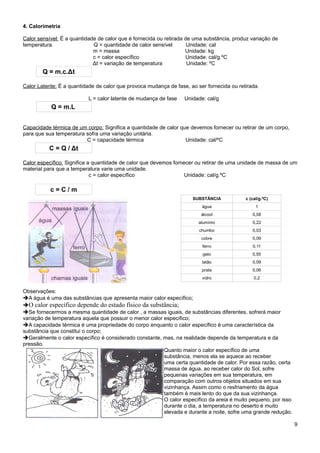 4. Calorimetria

Calor sensível: É a quantidade de calor que é fornecida ou retirada de uma substância, produz variação de
temperatura.                 Q = quantidade de calor sensível        Unidade: cal
                             m = massa                              Unidade: kg
                             c = calor específico                   Unidade: cal/g.ºC
                             Δt = variação de temperatura            Unidade: ºC
        Q = m.c.Δt

Calor Latente: É a quantidade de calor que provoca mudança de fase, ao ser fornecida ou retirada.

                           L = calor latente de mudança de fase   Unidade: cal/g
           Q = m.L


Capacidade térmica de um corpo: Significa a quantidade de calor que devemos fornecer ou retirar de um corpo,
para que sua temperatura sofra uma variação unitária.
                         C = capacidade térmica                   Unidade: cal/ºC
          C = Q / Δt

Calor específico: Significa a quantidade de calor que devemos fornecer ou retirar de uma unidade de massa de um
material para que a temperatura varie uma unidade.
                             c = calor específico                  Unidade: cal/g.ºC

           c=C/m
                                                                     SUBSTÂNCIA            c (cal/g.ºC)
                                                                         água                   1
                                                                         álcool               0,58
                                                                        alumínio              0,22
                                                                        chumbo                0,03
                                                                         cobre                0,09
                                                                         ferro                0,11
                                                                          gelo                0,55
                                                                         latão                0,09
                                                                         prata                0,06
                                                                         vidro                 0,2


Observações:
➔A água é uma das substâncias que apresenta maior calor específico;
➔O calor específico depende do estado físico da substância;
➔Se fornecermos a mesma quantidade de calor , a massas iguais, de substâncias diferentes, sofrerá maior
variação de temperatura aquela que possuir o menor calor específico;
➔A capacidade térmica é uma propriedade do corpo enquanto o calor específico é uma característica da
substância que constitui o corpo;
➔Geralmente o calor específico é considerado constante, mas, na realidade depende da temperatura e da
pressão.
                                                         Quanto maior o calor específico de uma
                                                         substância, menos ela se aquece ao receber
                                                         uma certa quantidade de calor. Por essa razão, certa
                                                         massa de água, ao receber calor do Sol, sofre
                                                         pequenas variações em sua temperatura, em
                                                         comparação com outros objetos situados em sua
                                                         vizinhança. Assim como o resfriamento da água
                                                         também é mais lento do que da sua vizinhança.
                                                         O calor específico da areia é muito pequeno, por isso
                                                         durante o dia, a temperatura no deserto é muito
                                                         elevada e durante a noite, sofre uma grande redução.

                                                                                                                 9
 