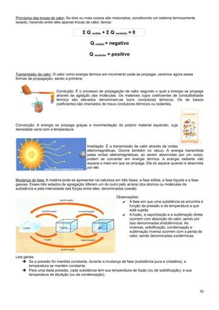 Princípios das trocas de calor: Se dois ou mais corpos são misturados, constituindo um sistema termicamente
isolado, havendo entre eles apenas trocas de calor, temos:

                                        Σ Q cedido + Σ Q recebido = 0

                                             Q cedido = negativo

                                            Q recebido = positivo



Transmissão de calor: O calor como energia térmica em movimento pode se propagar, veremos agora essas
formas de propagação, sendo a primeira:


                        Condução: É o processo de propagação de calor segundo o qual a energia se propaga
                        através da agitação das moléculas. Os materiais cujos coeficientes de condutibilidade
                        térmica são elevados denominam-se bons condutores térmicos. Os de baixos
                        coeficientes são chamados de maus condutores térmicos ou isolantes.




Convecção: A energia se propaga graças a movimentação do próprio material aquecido, cuja
densidade varia com a temperatura.



                                           Irradiação: É a transmissão de calor através de ondas
                                           eletromagnéticas. Ocorre também no vácuo. A energia transmitida
                                           pelas ondas eletromagnéticas, ao serem absorvidas por um corpo,
                                           podem se converter em energia térmica. A energia radiante não
                                           aquece o meio em que se propaga. Ela só aquece quando é absorvida
                                           por ele.


Mudança de fase: A matéria pode se apresentar na natureza em três fases: a fase sólida, a fase líquida e a fase
gasosa. Esses três estados de agregação diferem um do outro pelo arranjo dos átomos ou moléculas da
substância e pela intensidade das forças entre eles, denominadas coesão.

                                                             Observações:
                                                                ✔ A fase em que uma substância se encontra é
                                                                    função da pressão e da temperatura a que
                                                                    está sujeita.
                                                                ✔ A fusão, a vaporização e a sublimação direta
                                                                    ocorrem com absorção de calor, sendo por
                                                                    isso denominadas endotérmicos. As
                                                                    inversas, solidificação, condensação e
                                                                    sublimação inversa ocorrem com a perda de
                                                                    calor, sendo denominadas exotérmicas.




Leis gerais:
    ➔ Se a pressão for mantida constante, durante a mudança de fase (substância pura e cristalina), a
        temperatura se mantém constante.
    ➔ Para uma dada pressão, cada substância tem sua temperatura de fusão (ou de solidificação), e sua
        temperatura de ebulição (ou de condensação).



                                                                                                                  10
 