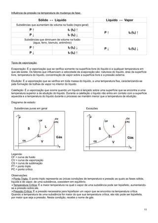 Influência da pressão na temperatura de mudança de fase:

                        Sólido ↔ Líquido                                       Líquido ↔ Vapor
    Substâncias que aumentam de volume na fusão (regra geral)
               P↑                              tF (tS) ↑
                                                                              P↑                  tE (tS) ↑
               P↓                              tF (tS) ↓
           Substâncias que diminuem de volume na fusão
                 (água, ferro, bismuto, antimônio)
               P↑                              tF (tS) ↓                      P↓                  tE (tS) ↓
               P↓                              tF (tS) ↑


Tipos de vaporização:

Evaporação: É a vaporização que se verifica somente na superfície livre do líquido e a qualquer temperatura em
que ele existe. Os fatores que influenciam a velocidade da evaporação são: natureza do líquido, área da superfície
livre, temperatura do líquido, concentração de vapor sobre a superfície livre e a pressão externa.

Ebulição: É a vaporização que se verifica em toda massa do líquido, a uma temperatura fixa, caracterizando-se
pela formação de bolhas de vapor no interior do líquido.

Calefação: É a vaporização que ocorre quando um líquido é lançado sobre uma superfície que se encontra a uma
temperatura superior a de ebulição do líquido. Durante a calefação o líquido não entra em contato com a superfície
aquecida e a temperatura do líquido durante o processo se mantém menor que a temperatura de ebulição.

Diagrama de estado:

  Substâncias puras em geral                                   Exceções




Legenda:
CF = curva de fusão
CV = curva de vaporização
CS = curva de sublimação
PT = ponto triplo
PC = ponto crítico

Observações:
➢Ponto Triplo: O ponto triplo representa as únicas condições de temperatura e pressão as quais as fases sólida,
líquida e de vapor, de uma substância, coexistem em equilíbrio.
➢Temperatura Crítica: É a maior temperatura na qual o vapor de uma substância pode ser liqüefeito, aumentando-
se a pressão sobre ele.
➢Pressão Crítica: É a pressão necessária para liqüefazer um vapor que se encontra na temperatura crítica.
Quando a temperatura de uma substância for maior do que sua temperatura crítica, ela não pode ser liqüefeita,
por maior que seja a pressão. Nesta condição, recebe o nome de gás.



                                                                                                                11
 