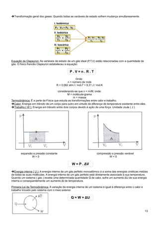 ➔Transformação geral dos gases: Quando todas as variáveis de estado sofrem mudança simultaneamente.




Equação de Clapeyron: As variáveis de estado de um gás ideal (P,T,V) estão relacionadas com a quantidade de
gás. O físico francês Clapeyron estabeleceu a equação:

                                                P.V=n.R.T

                                                     Onde:
                                              n = número de mols
                                     R = 0,082 atm.l / mol.l2 = 8,31 J / mol.K

                                      considerando-se que n = m/M, onde:
                                              M = molécula-grama
                                                   m = massa
Termodinâmica: É a parte da Física que estuda as transformações entre calor e trabalho.
➔Calor: Energia em trânsito de um corpo para outro em virtude da diferença de temperatura existente entre eles.
➔Trabalho ( W ): Energia em trânsito entre dois corpos devido à ação de uma força. Unidade Joule ( J ).




        expansão a pressão constante                                    compressão a pressão variável
                W>0                                                              W<0

                                                  W = P . ΔV

➔Energia interna ( U ): A energia interna de um gás perfeito monoatômico é a soma das energias cinéticas médias
de todas as suas moléculas. A energia interna de um gás perfeito está diretamente associado à sua temperatura.
Quando um sistema ( gás ) recebe uma determinada quantidade Q de calor, sofre um aumento ΔU de sua energia
interna e conseqüentemente um aumento Δt de temperatura.

Primeira Lei da Termodinâmica: A variação da energia interna de um sistema é igual à diferença entre o calor e
trabalho trocado pelo sistema com o meio exterior.

                                                 Q = W + ΔU


                                                                                                                 13
 
