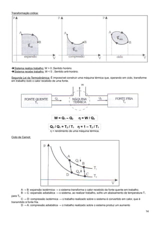 Transformação cíclica:




➔Sistema realiza trabalho: W > 0 ;Sentido horário.
➔Sistema recebe trabalho: W < 0 ; Sentido anti-horário.

Segunda Lei da Termodinâmica: É impossível construir uma máquina térmica que, operando em ciclo, transforme
em trabalho todo o calor recebido de uma fonte.




                                     W = Q1 – Q2          η = W / Q2

                                  Q2 / Q1 = T2 / T1     η = 1 – T2 / T1
                                  η = rendimento de uma máquina térmica.

Ciclo de Carnot:




           A → B: expansão isotérmica → o sistema transforma o calor recebido da fonte quente em trabalho.
           B → C: expansão adiabática → o sistema, ao realizar trabalho, sofre um abaixamento de temperatura T1
para T2.
        C → D: compressão isotérmica → o trabalho realizado sobre o sistema é convertido em calor, que é
transmitido à fonte fria.
        D → A: compressão adiabática → o trabalho realizado sobre o sistema produz um aumento

                                                                                                                  14
 