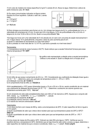 7) Um cubo de madeira de massa específica 0,2 g/cm3 e aresta 20 cm, flutua na água. Determinar a altura da
parte imersa do cubo. H = 4cm

8) Os vasos comunicantes indicados na figura contem
líquidos A e B em equilíbrio. Calcule o valor de x, sendo
dado:
μA = 0,8 g/cm3
μB = 1,4 g/cm3

x = 10,5 cm


9) Dois córregos se encontram para formar um rio. Um córrego tem largura de 8,2 m, profundidade de 3,4 m, e
velocidade da correnteza de 2,3 m/s. O outro tem 6,8 m de largura, 3,2 m de profundidade e flui a 2,6 m/s. A
largura do rio é de 10,5m e flui a 2,9 m/s. Qual é a sua profundidade? 4m

10) A água se move com uma velocidade de 5 m/s através de um cano com uma área de seção transversal de 4
cm2. A água desce 10 m gradualmente, enquanto a área do cano aumenta para 8 cm2.
a) Qual é a velocidade do escoamento no nível mais baixo?
b) Se a pressão no nível mais alto for 1,5.105 Pa, qual será a pressão no nível mais baixo?

Termometria:
1) A temperatura normal do corpo humano é 36,7ºC. Qual a leitura que a escala Fahrenheit fornece para essa
mesma temperatura? Tf = 98ºF

2)
                                              No gráfico esta representada a relação entre a escala termométrica
                                              Celsius e uma escala X. Qual é a relação de tc e função de tx?




3) Um trilho de aço possui comprimento de 40 m a – 5ºC. Considerando seu coeficiente de dilatação linear igual a
1,2.10 – 5 ºC – 1 , determine, para uma variação de temperatura entre t = - 5ºC e t = 45ºC.
a) A dilatação ocorrida; Δl = 0,024 m
b) O comprimento final do trilho. L = 40,024 m

4)Um paralelepípedo a 10ºC possui dimensões iguais a 10 cm x 20 cm x 30 cm, sendo constituído de um material
cujo coeficiente de dilatação térmica linear é 8.10 – 6 ºC – 1 . Determine o acréscimo de volume quando sua
temperatura aumenta para 110ºC. 14,4 cm3

5) Um recipiente de vidro está completamente cheio com 400 cm3 de mercúrio a 20ºC. Aquece-se o conjunto até
35ºC. Dados ζHg = 0,00018ºC – 1 e ζ vidro = 0,00003ºC – 1 , calcule:
a) A dilatação do recipiente; 0,18 cm3
b) A dilatação real do mercúrio; 1,08 cm3
c) O volume de mercúrio extravasado. 0,9 cm3

Calorimetria:
1) Um bloco de ferro com massa de 600 g está a uma temperatura de 20ºC. O calor específico do ferro é igual a
0,114 cal/gºC.
a) Qual a quantidade de calor que o bloco deve receber para que sua temperatura passe de 20ºC a 50ºC?
2052 cal
b) Qual a quantidade de calor que o bloco deve ceder para que sua temperatura varie de 20ºC a – 5ºC ?
- 1710 cal

2) Uma xícara de massa de 50 g está a 34ºC. Colocam-se nela 250 g de água a 100ºC. Verifica-se que no
equilíbrio térmico a temperatura é 94ºC. Admitindo que só haja troca de calor entre a xícara e a água, determine o
calor específico do material de que a xícara é constituída. Dado: cH2O = 1 cal/gºC R.0,5 cal/gºC

                                                                                                                16
 