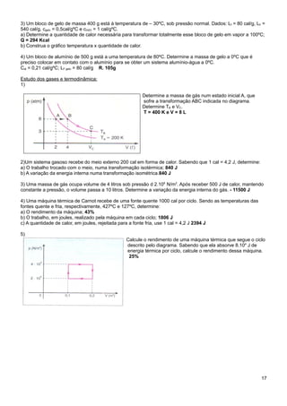 3) Um bloco de gelo de massa 400 g está à temperatura de – 30ºC, sob pressão normal. Dados: Lf = 80 cal/g, LV =
540 cal/g, cgelo = 0,5cal/gºC e cH2O = 1 cal/gºC.
a) Determine a quantidade de calor necessária para transformar totalmente esse bloco de gelo em vapor a 100ºC;
Q = 294 Kcal
b) Construa o gráfico temperatura x quantidade de calor.

4) Um bloco de alumínio de 500 g está a uma temperatura de 80ºC. Determine a massa de gelo a 0ºC que é
preciso colocar em contato com o alumínio para se obter um sistema alumínio-água a 0ºC.
Cal = 0,21 cal/gºC; LF gelo = 80 cal/g R. 105g

Estudo dos gases e termodinâmica:
1)

                                                       Determine a massa de gás num estado inicial A, que
                                                       sofre a transformação ABC indicada no diagrama.
                                                       Determine TB e VC.
                                                       T = 400 K e V = 8 L




2)Um sistema gasoso recebe do meio externo 200 cal em forma de calor. Sabendo que 1 cal = 4,2 J, determine:
a) O trabalho trocado com o meio, numa transformação isotérmica; 840 J
b) A variação da energia interna numa transformação isométrica.840 J

3) Uma massa de gás ocupa volume de 4 litros sob pressão d 2.106 N/m2. Após receber 500 J de calor, mantendo
constante a pressão, o volume passa a 10 litros. Determine a variação da energia interna do gás. - 11500 J

4) Uma máquina térmica de Carnot recebe de uma fonte quente 1000 cal por ciclo. Sendo as temperaturas das
fontes quente e fria, respectivamente, 427ºC e 127ºC, determine:
a) O rendimento da máquina; 43%
b) O trabalho, em joules, realizado pela máquina em cada ciclo; 1806 J
c) A quantidade de calor, em joules, rejeitada para a fonte fria, use 1 cal = 4,2 J 2394 J

5)
                                                Calcule o rendimento de uma máquina térmica que segue o ciclo
                                                descrito pelo diagrama. Sabendo que ela absorve 8.104 J de
                                                energia térmica por ciclo, calcule o rendimento dessa máquina.
                                                 25%




                                                                                                              17
 