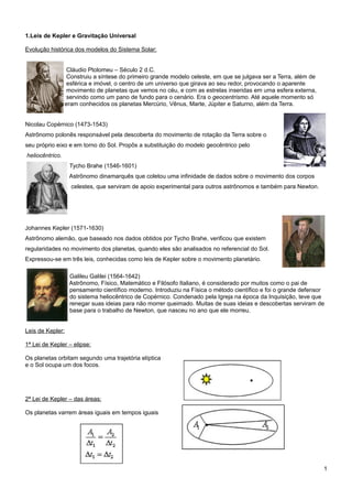 1.Leis de Kepler e Gravitação Universal

Evolução histórica dos modelos do Sistema Solar:


                 Cláudio Ptolomeu – Século 2 d.C.
                 Construiu a síntese do primeiro grande modelo celeste, em que se julgava ser a Terra, além de
                 esférica e imóvel, o centro de um universo que girava ao seu redor, provocando o aparente
                 movimento de planetas que vemos no céu, e com as estrelas inseridas em uma esfera externa,
                 servindo como um pano de fundo para o cenário. Era o geocentrismo. Até aquele momento só
                 eram conhecidos os planetas Mercúrio, Vênus, Marte, Júpiter e Saturno, além da Terra.


Nicolau Copérnico (1473-1543)
Astrônomo polonês responsável pela descoberta do movimento de rotação da Terra sobre o
seu próprio eixo e em torno do Sol. Propôs a substituição do modelo geocêntrico pelo
heliocêntrico.
                  Tycho Brahe (1546-1601)
                  Astrônomo dinamarquês que coletou uma infinidade de dados sobre o movimento dos corpos
                   celestes, que serviram de apoio experimental para outros astrônomos e também para Newton.




Johannes Kepler (1571-1630)
Astrônomo alemão, que baseado nos dados obtidos por Tycho Brahe, verificou que existem
regularidades no movimento dos planetas, quando eles são analisados no referencial do Sol.
Expressou-se em três leis, conhecidas como leis de Kepler sobre o movimento planetário.

                  Galileu Galilei (1564-1642)
                  Astrônomo, Físico, Matemático e Filósofo Italiano, é considerado por muitos como o pai de
                  pensamento científico moderno. Introduziu na Física o método científico e foi o grande defensor
                  do sistema heliocêntrico de Copérnico. Condenado pela Igreja na época da Inquisição, teve que
                  renegar suas ideias para não morrer queimado. Muitas de suas ideias e descobertas serviram de
                  base para o trabalho de Newton, que nasceu no ano que ele morreu.


Leis de Kepler:

1ª Lei de Kepler – elipse:

Os planetas orbitam segundo uma trajetória elíptica
e o Sol ocupa um dos focos.




2ª Lei de Kepler – das áreas:

Os planetas varrem áreas iguais em tempos iguais




                                                                                                                 1
 
