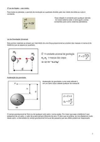 3ª Lei de Kepler – raio médio:

Para todos os planetas, o período de revolução ao quadrado dividido pelo raio médio da órbita ao cubo é
constante.

                                                               Essa relação é constante para qualquer planeta
                                                               do nosso sistema solar, e será igual a outras
                                                              constantes para outros sistemas planetários.




Lei da Gravitação Universal:

Dois pontos materiais se atraem por intermédio de uma força proporcional ao produto das massas e inversa à da
distância que as separa ao quadrado.




                                             G = 6,7.10 – 11 N.m2/kg2




Aceleração da gravidade:

                                              Aceleração da gravidade a uma certa altitude h
                                              em um certo corpo celeste qualquer de massa M




O campo gravitacional da Terra ou de qualquer outro astro, nunca acaba. Por maior que seja a distância h que
estejamos de um astro, o valor de g será sempre diferente de zero. É claro que na prática, se nos afastamos muito
desse astro, a intensidade do campo gravitacional torna-se tão pequena que seu efeito poderá ser desprezado.




                                                                                                                2
 