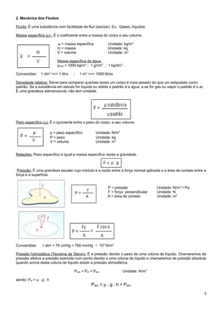 2. Mecânica dos Fluidos

Fluido: É uma substância com facilidade de fluir (escoar). Ex.: Gases, líquidos.

Massa específica (μ) : É o coeficiente entre a massa do corpo e seu volume.

                             μ = massa específica             Unidade: kg/m3
                             m = massa                        Unidade: kg
                             V = volume                       Unidade: m3

                             Massa específica da água:
                             μH2O = 1000 kg/m3 ; 1 g/cm3 ; 1 kg/dm3 .

Conversões:     1 dm3 ==> 1 litro     ;      1 m3 ==> 1000 litros

Densidade relativa: Serve para comparar quantas vezes um corpo é mais pesado do que um estipulado como
padrão. Se a substância em estudo for líquida ou sólida o padrão é a água, e se for gás ou vapor o padrão é o ar.
É uma grandeza adimensional, não tem unidade.




Peso específico (ρ): É o quociente entre o peso do corpo, e seu volume.

                         ρ = peso específico            Unidade: N/m3
                         P = peso                       Unidade: kg
                         V = volume                     Unidade: m3


Relações: Peso específico é igual a massa específica vezes a gravidade.



 Pressão: É uma grandeza escalar cujo módulo é a razão entre a força normal aplicada e a área de contato entre a
força e a superfície.


                                                              P = pressão               Unidade: N/m2 = Pa
                                                              F = força perpendicular   Unidade: N
                                                              A = área de contato       Unidade: m2




Conversões:      1 atm = 76 cmHg = 760 mmHg ~ 105 N/m2

Pressão hidrostática (Teorema de Stevin): É a pressão devido o peso de uma coluna de líquido. Chamaremos de
pressão efetiva a pressão exercida num ponto devido a uma coluna de líquido e chamaremos de pressão absoluta
quando acima desta coluna de líquido existir a pressão atmosférica.

                                          Pabs = Pef + Patm             Unidade: N/m2

sendo: Pef = μ . g . h
                                                     Pabs = μ . g . h + Patm
                                                                                                                    3
 