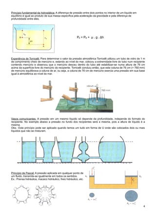 Princípio fundamental da hidrostática: A diferença de pressão entre dois pontos no interior de um líquido em
equilíbrio é igual ao produto de sua massa específica pela aceleração da gravidade e pela diferença de
profundidade entre eles.




                                                           PA = PB + μ . g . Δh




Experiência de Torricelli: Para determinar o valor da pressão atmosférica Torricelli utilizou um tubo de vidro de 1 m
de comprimento cheio de mercúrio e, estando ao nível do mar, colocou a extremidade livre do tubo num recipiente
contendo mercúrio e observou que o mercúrio desceu dentro do tubo até estabilizar-se numa altura de 76 cm
acima da superfície livre do mercúrio do recipiente. Torricelli concluiu então, que esta coluna de 76 cm (= 760 mm)
de mercúrio equilibrava a coluna de ar, ou seja, a coluna de 76 cm de mercúrio exercia uma pressão em sua base
igual à atmosférica ao nível do mar.




Vasos comunicantes: A pressão em um mesmo líquido só depende da profundidade, independe do formato do
recipiente. No exemplo abaixo a pressão no fundo dos recipientes será a mesma, pois a altura de líquido é a
mesma.
Obs.: Este princípio pode ser aplicado quando temos um tudo em forma de U onde são colocados dois ou mais
líquidos que não se misturam.




Princípio de Pascal: A pressão aplicada em qualquer ponto de
um fluido, transmite-se igualmente em todos os sentidos.
Ex.: Prensa hidráulica, macaco hidráulico, freio hidráulico, etc.




                                                                                                                   4
 