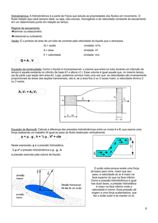 Hidrodinâmica: A Hidrodinâmica é a parte da Física que estuda as propriedades dos fluidos em movimento. O
fluido tratado aqui será sempre ideal, ou seja, não-viscoso, homogêneo e de velocidade constante de escoamento
em um determinado ponto em relação ao tempo.

Regime de escoamento:
➔laminar ou estacionário
➔rotacional ou turbulento
Vazão: É o produto da área de um tubo de corrente pela velocidade do líquido que o atravessa.
                            Q = vazão                       Unidade: m3/s
                            A = área                        Unidade: m2
                            V = velocidade                  Unidade: m/s

       Q=A.V

Equação da continuidade: Como o líquido é incompressível, o volume que entra no tubo durante um intervalo de
tempo é aquele existente no cilindro de base A1 e altura v1.t. Esse volume é igual aquele que, no mesmo tempo,
sai da parte cuja seção tem área A2. Logo, podemos concluir mais uma vez que: as velocidades são inversamente
proporcionais às áreas das seções transversais, isto é, se a área fica 2 ou 3 vezes maior, a velocidade diminui 2
ou 3 vezes.


      A1.V1 = A2.V2




Equação de Bernoulli: Calcula a diferença das pressões hidrodinâmicas entre os níveis A e B, que exerce uma
força realizando um trabalho W igual ao peso do fluido deslocado verticalmente.
        p + μ . g . h + ½ μ . V2 = cte

Nesta expressão, p é a pressão hidrostática,
½ μ v² a pressão hidrodinâmica e μ . g . h
a pressão exercida pela coluna de líquido.




                                                                     O avião sobe porque existe uma força
                                                                  de baixo para cima, maior que seu
                                                                   peso; a velocidade do ar é maior na
                                                                   face superior do que na face inferior.
                                                                  Como a pressão hidrodinâmica é igual
                                                                  nas duas faces, a pressão hidrostática
                                                                       é maior na face inferior onde a
                                                                   velocidade é menor. Essa pressão dá
                                                                   origem a uma força sustentadora, que
                                                                    faz o avião subir e se manter no ar.



                                                                                                                6
 