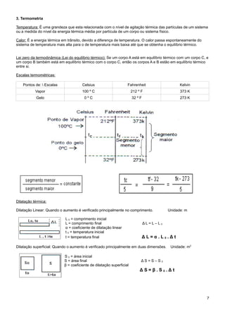 3. Termometria

Temperatura: É uma grandeza que esta relacionada com o nível de agitação térmica das partículas de um sistema
ou a medida do nível da energia térmica média por partícula de um corpo ou sistema físico.

Calor: É a energia térmica em trânsito, devido a diferença de temperatura. O calor passa espontaneamente do
sistema de temperatura mais alta para o de temperatura mais baixa até que se obtenha o equilíbrio térmico.


Lei zero da termodinâmica (Lei do equilíbrio térmico): Se um corpo A está em equilíbrio térmico com um corpo C, e
um corpo B também está em equilíbrio térmico com o corpo C, então os corpos A e B estão em equilíbrio térmico
entre si.

Escalas termométricas:

    Pontos de:  Escalas               Celsius                     Fahrenheit                   Kelvin
           Vapor                       100 º C                         212 º F                  373 K
           Gelo                         0ºC                            32 º F                   273 K




Dilatação térmica:

Dilatação Linear: Quando o aumento é verificado principalmente no comprimento.            Unidade: m

                             L 0 = comprimento inicial
                             L = comprimento final                              ΔL=L–L0
                             α = coeficiente de dilatação linear
                             t 0 = temperatura inicial
                             t = temperatura final                              ΔL=α.L0.Δt

Dilatação superficial: Quando o aumento é verificado principalmente em duas dimensões.     Unidade: m2

                            S 0 = área inicial
                            S = área final                                   ΔS=S–S0
                            β = coeficiente de dilatação superficial
                                                                            ΔS=β.S0.Δt




                                                                                                                7
 