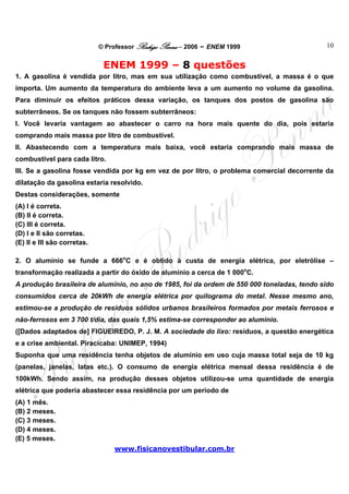 © Professor Rodrigo Penna – 2006 – ENEM 1999                    10


                              ENEM 1999 – 8 questões
1. A gasolina é vendida por litro, mas em sua utilização como combustível, a massa é o que
importa. Um aumento da temperatura do ambiente leva a um aumento no volume da gasolina.
Para diminuir os efeitos práticos dessa variação, os tanques dos postos de gasolina são
subterrâneos. Se os tanques não fossem subterrâneos:
I. Você levaria vantagem ao abastecer o carro na hora mais quente do dia, pois estaria
comprando mais massa por litro de combustível.
II. Abastecendo com a temperatura mais baixa, você estaria comprando mais massa de
combustível para cada litro.
III. Se a gasolina fosse vendida por kg em vez de por litro, o problema comercial decorrente da
dilatação da gasolina estaria resolvido.
Destas considerações, somente
(A) I é correta.
(B) II é correta.
(C) III é correta.
(D) I e II são corretas.
(E) II e III são corretas.

2. O alumínio se funde a 666oC e é obtido à custa de energia elétrica, por eletrólise –
transformação realizada a partir do óxido de alumínio a cerca de 1 000oC.
A produção brasileira de alumínio, no ano de 1985, foi da ordem de 550 000 toneladas, tendo sido
consumidos cerca de 20kWh de energia elétrica por quilograma do metal. Nesse mesmo ano,
estimou-se a produção de resíduos sólidos urbanos brasileiros formados por metais ferrosos e
não-ferrosos em 3 700 t/dia, das quais 1,5% estima-se corresponder ao alumínio.
([Dados adaptados de] FIGUEIREDO, P. J. M. A sociedade do lixo: resíduos, a questão energética
e a crise ambiental. Piracicaba: UNIMEP, 1994)
Suponha que uma residência tenha objetos de alumínio em uso cuja massa total seja de 10 kg
(panelas, janelas, latas etc.). O consumo de energia elétrica mensal dessa residência é de
100kWh. Sendo assim, na produção desses objetos utilizou-se uma quantidade de energia
elétrica que poderia abastecer essa residência por um período de
(A) 1 mês.
(B) 2 meses.
(C) 3 meses.
(D) 4 meses.
(E) 5 meses.
                                 www.fisicanovestibular.com.br
 