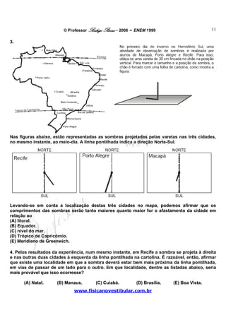 © Professor Rodrigo Penna – 2006 – ENEM 1999                         11

3.




Nas figuras abaixo, estão representadas as sombras projetadas pelas varetas nas três cidades,
no mesmo instante, ao meio-dia. A linha pontilhada indica a direção Norte-Sul.




Levando-se em conta a localização destas três cidades no mapa, podemos afirmar que os
comprimentos das sombras serão tanto maiores quanto maior for o afastamento da cidade em
relação ao
(A) litoral.
(B) Equador.
(C) nível do mar.
(D) Trópico de Capricórnio.
(E) Meridiano de Greenwich.

4. Pelos resultados da experiência, num mesmo instante, em Recife a sombra se projeta à direita
e nas outras duas cidades à esquerda da linha pontilhada na cartolina. É razoável, então, afirmar
que existe uma localidade em que a sombra deverá estar bem mais próxima da linha pontilhada,
em vias de passar de um lado para o outro. Em que localidade, dentre as listadas abaixo, seria
mais provável que isso ocorresse?

      (A) Natal.      (B) Manaus.       (C) Cuiabá.        (D) Brasília.    (E) Boa Vista.
                              www.fisicanovestibular.com.br
 