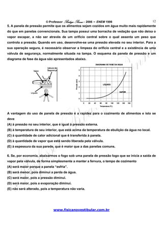 © Professor Rodrigo Penna – 2006 – ENEM 1999                    12
5. A panela de pressão permite que os alimentos sejam cozidos em água muito mais rapidamente
do que em panelas convencionais. Sua tampa possui uma borracha de vedação que não deixa o
vapor escapar, a não ser através de um orifício central sobre o qual assenta um peso que
controla a pressão. Quando em uso, desenvolve-se uma pressão elevada no seu interior. Para a
sua operação segura, é necessário observar a limpeza do orifício central e a existência de uma
válvula de segurança, normalmente situada na tampa. O esquema da panela de pressão e um
diagrama de fase da água são apresentados abaixo.




A vantagem do uso de panela de pressão é a rapidez para o cozimento de alimentos e isto se
deve
(A) à pressão no seu interior, que é igual à pressão externa.
(B) à temperatura de seu interior, que está acima da temperatura de ebulição da água no local.
(C) à quantidade de calor adicional que é transferida à panela.
(D) à quantidade de vapor que está sendo liberada pela válvula.
(E) à espessura da sua parede, que é maior que a das panelas comuns.

6. Se, por economia, abaixarmos o fogo sob uma panela de pressão logo que se inicia a saída de
vapor pela válvula, de forma simplesmente a manter a fervura, o tempo de cozimento
(A) será maior porque a panela “esfria”.
(B) será menor, pois diminui a perda de água.
(C) será maior, pois a pressão diminui.
(D) será maior, pois a evaporação diminui.
(E) não será alterado, pois a temperatura não varia.




                               www.fisicanovestibular.com.br
 