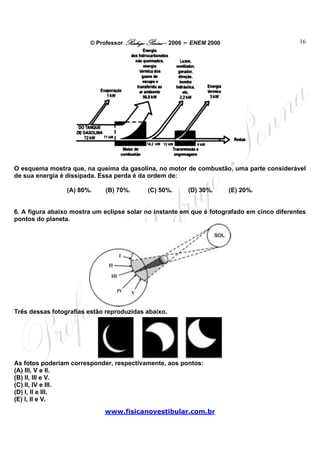 © Professor Rodrigo Penna – 2006 – ENEM 2000                        16




O esquema mostra que, na queima da gasolina, no motor de combustão, uma parte considerável
de sua energia é dissipada. Essa perda é da ordem de:

                 (A) 80%.    (B) 70%.      (C) 50%.      (D) 30%.      (E) 20%.


6. A figura abaixo mostra um eclipse solar no instante em que é fotografado em cinco diferentes
pontos do planeta.




Três dessas fotografias estão reproduzidas abaixo.




As fotos poderiam corresponder, respectivamente, aos pontos:
(A) III, V e II.
(B) II, III e V.
(C) II, IV e III.
(D) I, II e III.
(E) I, II e V.
                             www.fisicanovestibular.com.br
 