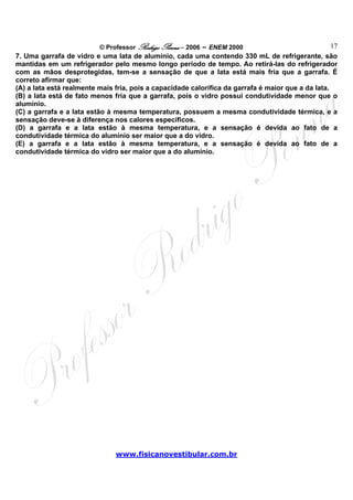 © Professor Rodrigo Penna – 2006 – ENEM 2000                              17
7. Uma garrafa de vidro e uma lata de alumínio, cada uma contendo 330 mL de refrigerante, são
mantidas em um refrigerador pelo mesmo longo período de tempo. Ao retirá-las do refrigerador
com as mãos desprotegidas, tem-se a sensação de que a lata está mais fria que a garrafa. É
correto afirmar que:
(A) a lata está realmente mais fria, pois a capacidade calorífica da garrafa é maior que a da lata.
(B) a lata está de fato menos fria que a garrafa, pois o vidro possui condutividade menor que o
alumínio.
(C) a garrafa e a lata estão à mesma temperatura, possuem a mesma condutividade térmica, e a
sensação deve-se à diferença nos calores específicos.
(D) a garrafa e a lata estão à mesma temperatura, e a sensação é devida ao fato de a
condutividade térmica do alumínio ser maior que a do vidro.
(E) a garrafa e a lata estão à mesma temperatura, e a sensação é devida ao fato de a
condutividade térmica do vidro ser maior que a do alumínio.




                               www.fisicanovestibular.com.br
 