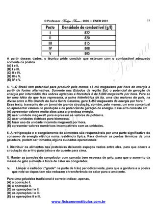 © Professor Rodrigo Penna – 2006 – ENEM 2001                        19




A partir desses dados, o técnico pôde concluir que estavam com o combustível adequado
somente os postos
(A) I e II.
(B) I e III.
(C) II e IV.
(D) III e V.
(E) IV e V.

4. “...O Brasil tem potencial para produzir pelo menos 15 mil megawatts por hora de energia a
partir de fontes alternativas. Somente nos Estados da região Sul, o potencial de geração de
energia por intermédio das sobras agrícolas e florestais é de 5.000 megawatts por hora. Para se
ter uma idéia do que isso representa, a usina hidrelétrica de Ita, uma das maiores do país, na
divisa entre o Rio Grande do Sul e Santa Catarina, gera 1.450 megawatts de energia por hora.”
Esse texto, transcrito de um jornal de grande circulação, contém, pelo menos, um erro conceitual
ao apresentar valores de produção e de potencial de geração de energia. Esse erro consiste em
(A) apresentar valores muito altos para a grandeza energia.
(B) usar unidade megawatt para expressar os valores de potência.
(C) usar unidades elétricas para biomassa.
(D) fazer uso da unidade incorreta megawatt por hora.
(E) apresentar valores numéricos incompatíveis com as unidades.

5. A refrigeração e o congelamento de alimentos são responsáveis por uma parte significativa do
consumo de energia elétrica numa residência típica. Para diminuir as perdas térmicas de uma
geladeira, podem ser tomados alguns cuidados operacionais:

I. Distribuir os alimentos nas prateleiras deixando espaços vazios entre eles, para que ocorra a
circulação do ar frio para baixo e do quente para cima.

II. Manter as paredes do congelador com camada bem espessa de gelo, para que o aumento da
massa de gelo aumente a troca de calor no congelador.

IV.     Limpar o radiador ("grade" na parte de trás) periodicamente, para que a gordura e a poeira
      que nele se depositam não reduzam a transferência de calor para o ambiente.

Para uma geladeira tradicional é correto indicar, apenas,
(A) a operação I.
(B) a operação II.
(C) as operações I e II.
(D) as operações I e III.
(E) as operações II e III.
                                www.fisicanovestibular.com.br
 