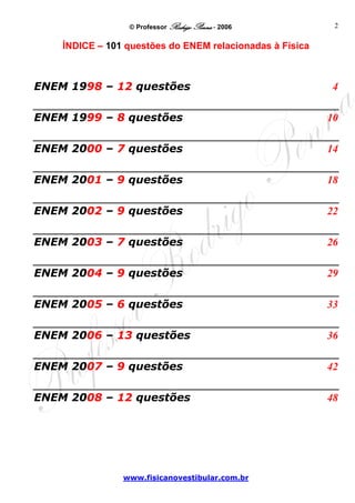 © Professor Rodrigo Penna - 2006          2

    ÍNDICE – 101 questões do ENEM relacionadas à Física



ENEM 1998 – 12 questões                                    4 

ENEM 1999 – 8 questões                                    10 

ENEM 2000 – 7 questões                                    14 

ENEM 2001 – 9 questões                                    18 

ENEM 2002 – 9 questões                                    22 

ENEM 2003 – 7 questões                                    26 

ENEM 2004 – 9 questões                                    29 

ENEM 2005 – 6 questões                                    33 

ENEM 2006 – 13 questões                                   36 

ENEM 2007 – 9 questões                                    42 

ENEM 2008 – 12 questões                                   48 




                www.fisicanovestibular.com.br
 