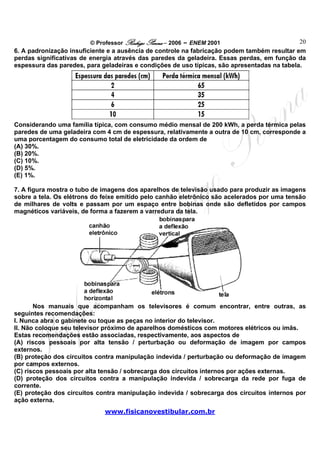 © Professor Rodrigo Penna – 2006 – ENEM 2001                         20
6. A padronização insuficiente e a ausência de controle na fabricação podem também resultar em
perdas significativas de energia através das paredes da geladeira. Essas perdas, em função da
espessura das paredes, para geladeiras e condições de uso típicas, são apresentadas na tabela.




Considerando uma família típica, com consumo médio mensal de 200 kWh, a perda térmica pelas
paredes de uma geladeira com 4 cm de espessura, relativamente a outra de 10 cm, corresponde a
uma porcentagem do consumo total de eletricidade da ordem de
(A) 30%.
(B) 20%.
(C) 10%.
(D) 5%.
(E) 1%.

7. A figura mostra o tubo de imagens dos aparelhos de televisão usado para produzir as imagens
sobre a tela. Os elétrons do feixe emitido pelo canhão eletrônico são acelerados por uma tensão
de milhares de volts e passam por um espaço entre bobinas onde são defletidos por campos
magnéticos variáveis, de forma a fazerem a varredura da tela.




       Nos manuais que acompanham os televisores é comum encontrar, entre outras, as
seguintes recomendações:
I. Nunca abra o gabinete ou toque as peças no interior do televisor.
II. Não coloque seu televisor próximo de aparelhos domésticos com motores elétricos ou ímãs.
Estas recomendações estão associadas, respectivamente, aos aspectos de
(A) riscos pessoais por alta tensão / perturbação ou deformação de imagem por campos
externos.
(B) proteção dos circuitos contra manipulação indevida / perturbação ou deformação de imagem
por campos externos.
(C) riscos pessoais por alta tensão / sobrecarga dos circuitos internos por ações externas.
(D) proteção dos circuitos contra a manipulação indevida / sobrecarga da rede por fuga de
corrente.
(E) proteção dos circuitos contra manipulação indevida / sobrecarga dos circuitos internos por
ação externa.
                             www.fisicanovestibular.com.br
 
