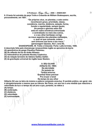 © Professor Rodrigo Penna – 2006 – ENEM 2001                         21
8. O texto foi extraído da peça Tróilo e Créssida de William Shakespeare, escrita,
provavelmente, em 1601.
                            “Os próprios céus, os planetas, e este centro
                               reconhecem graus, prioridade, classe,
                           constância, marcha, distância, estação, forma,
                                função e regularidade, sempre iguais;
                                    eis porque o glorioso astro Sol
                                está em nobre eminência entronizado
                                  e centralizado no meio dos outros,
                                    e o seu olhar benfazejo corrige
                             os maus aspectos dos planetas malfazejos,
                                   e, qual rei que comanda, ordena
                                 sem entraves aos bons e aos maus."
                                (personagem Ulysses, Ato I, cena III).
                  SHAKESPEARE, W. Tróilo e Créssida: Porto: Lello & Irmão, 1948.
A descrição feita pelo dramaturgo renascentista inglês se aproxima da teoria
(A) geocêntrica do grego Claudius Ptolomeu.
(B) da reflexão da luz do árabe Alhazen.
(C) heliocêntrica do polonês Nicolau Copérnico.
(D) da rotação terrestre do italiano Galileu Galilei.
(E) da gravitação universal do inglês Isaac Newton.

                                           9. SEU OLHAR
                                        (Gilberto Gil, 1984)
                                           Na eternidade
                                           Eu quisera ter
                                          Tantos anos-luz
                                      Quantos fosse precisar
                                         Pra cruzar o túnel
                                      Do tempo do seu olhar
Gilberto Gil usa na letra da música a palavra composta anos-luz. O sentido prático, em geral, não
é obrigatoriamente o mesmo que na ciência. Na Física, um ano luz é uma medida que relaciona a
velocidade da luz e o tempo de um ano e que, portanto, se refere a
(A) tempo.
(B) aceleração.
(C) distância.
(D) velocidade.
(E) luminosidade.




                              www.fisicanovestibular.com.br
 
