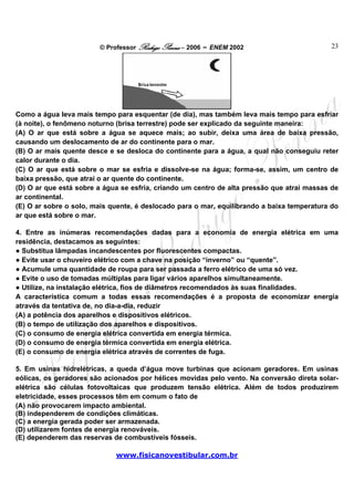 © Professor Rodrigo Penna – 2006 – ENEM 2002                        23




Como a água leva mais tempo para esquentar (de dia), mas também leva mais tempo para esfriar
(à noite), o fenômeno noturno (brisa terrestre) pode ser explicado da seguinte maneira:
(A) O ar que está sobre a água se aquece mais; ao subir, deixa uma área de baixa pressão,
causando um deslocamento de ar do continente para o mar.
(B) O ar mais quente desce e se desloca do continente para a água, a qual não conseguiu reter
calor durante o dia.
(C) O ar que está sobre o mar se esfria e dissolve-se na água; forma-se, assim, um centro de
baixa pressão, que atrai o ar quente do continente.
(D) O ar que está sobre a água se esfria, criando um centro de alta pressão que atrai massas de
ar continental.
(E) O ar sobre o solo, mais quente, é deslocado para o mar, equilibrando a baixa temperatura do
ar que está sobre o mar.

4. Entre as inúmeras recomendações dadas para a economia de energia elétrica em uma
residência, destacamos as seguintes:
● Substitua lâmpadas incandescentes por fluorescentes compactas.
● Evite usar o chuveiro elétrico com a chave na posição “inverno” ou “quente”.
● Acumule uma quantidade de roupa para ser passada a ferro elétrico de uma só vez.
● Evite o uso de tomadas múltiplas para ligar vários aparelhos simultaneamente.
● Utilize, na instalação elétrica, fios de diâmetros recomendados às suas finalidades.
A característica comum a todas essas recomendações é a proposta de economizar energia
através da tentativa de, no dia-a-dia, reduzir
(A) a potência dos aparelhos e dispositivos elétricos.
(B) o tempo de utilização dos aparelhos e dispositivos.
(C) o consumo de energia elétrica convertida em energia térmica.
(D) o consumo de energia térmica convertida em energia elétrica.
(E) o consumo de energia elétrica através de correntes de fuga.

5. Em usinas hidrelétricas, a queda d’água move turbinas que acionam geradores. Em usinas
eólicas, os geradores são acionados por hélices movidas pelo vento. Na conversão direta solar-
elétrica são células fotovoltaicas que produzem tensão elétrica. Além de todos produzirem
eletricidade, esses processos têm em comum o fato de
(A) não provocarem impacto ambiental.
(B) independerem de condições climáticas.
(C) a energia gerada poder ser armazenada.
(D) utilizarem fontes de energia renováveis.
(E) dependerem das reservas de combustíveis fósseis.

                             www.fisicanovestibular.com.br
 